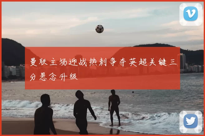 曼联主场迎战热刺争夺英超关键三分悬念升级
