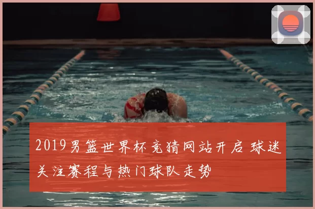 2019男篮世界杯竞猜网站开启 球迷关注赛程与热门球队走势