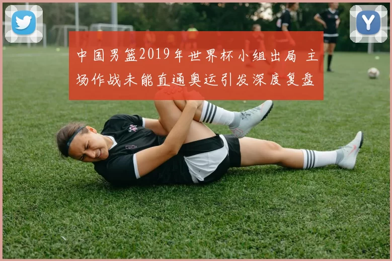 中国男篮2019年世界杯小组出局 主场作战未能直通奥运引发深度复盘