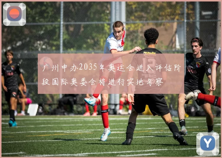 广州申办2035年奥运会进入评估阶段国际奥委会将进行实地考察