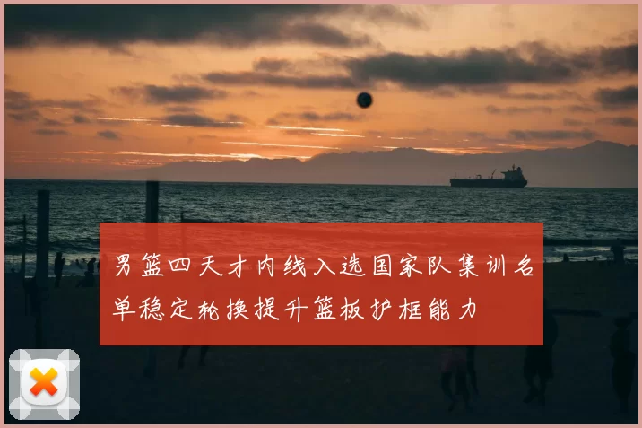 男篮四天才内线入选国家队集训名单稳定轮换提升篮板护框能力