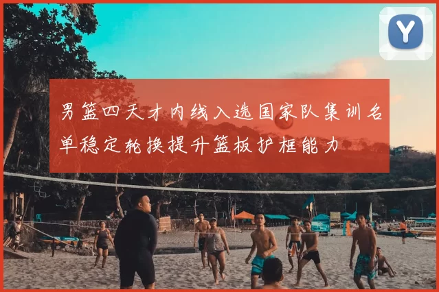 男篮四天才内线入选国家队集训名单稳定轮换提升篮板护框能力