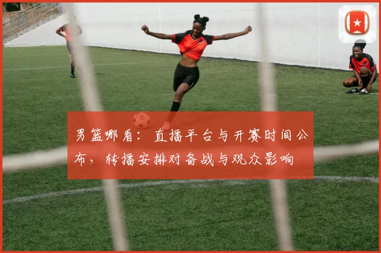 男篮哪看：直播平台与开赛时间公布，转播安排对备战与观众影响