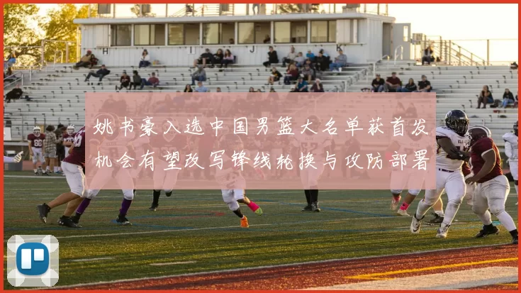 姚书豪入选中国男篮大名单获首发机会有望改写锋线轮换与攻防部署