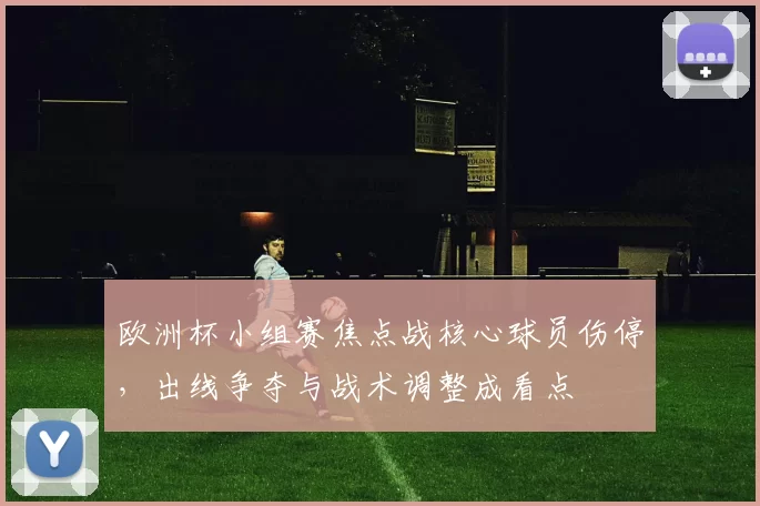 欧洲杯小组赛焦点战核心球员伤停，出线争夺与战术调整成看点