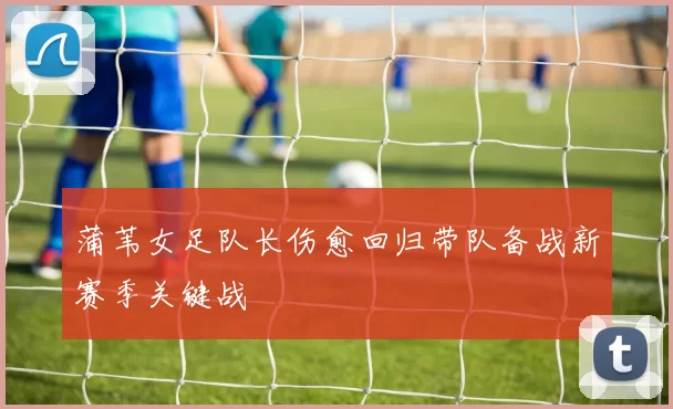 蒲苇女足队长伤愈回归带队备战新赛季关键战