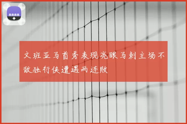 文班亚马首秀表现亮眼马刺主场不敌独行侠遭遇两连败