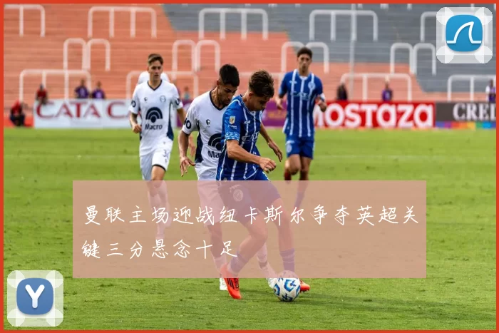 曼联主场迎战纽卡斯尔争夺英超关键三分悬念十足