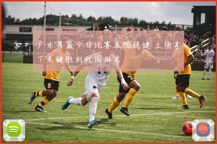 广东男篮今日比赛表现稳健 主场拿下关键胜利巩固排名