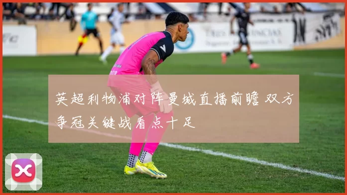 英超利物浦对阵曼城直播前瞻 双方争冠关键战看点十足