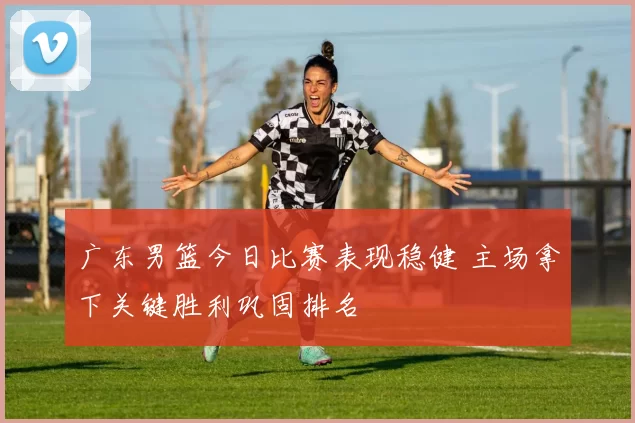 广东男篮今日比赛表现稳健 主场拿下关键胜利巩固排名