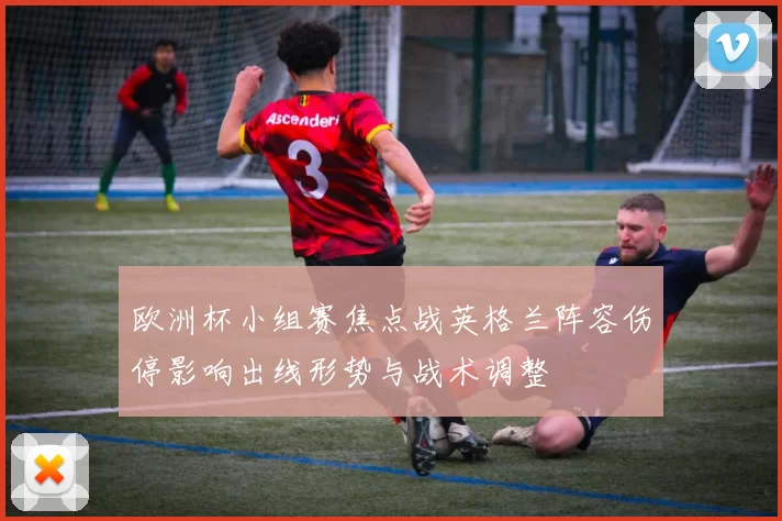 欧洲杯小组赛焦点战英格兰阵容伤停影响出线形势与战术调整