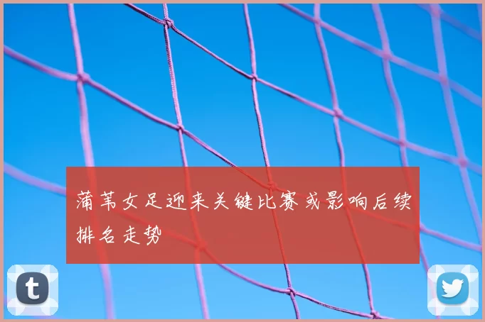 蒲苇女足迎来关键比赛或影响后续排名走势