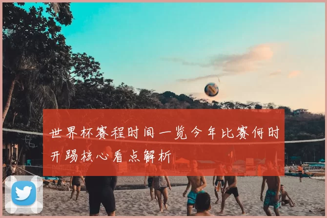 世界杯赛程时间一览今年比赛何时开踢核心看点解析