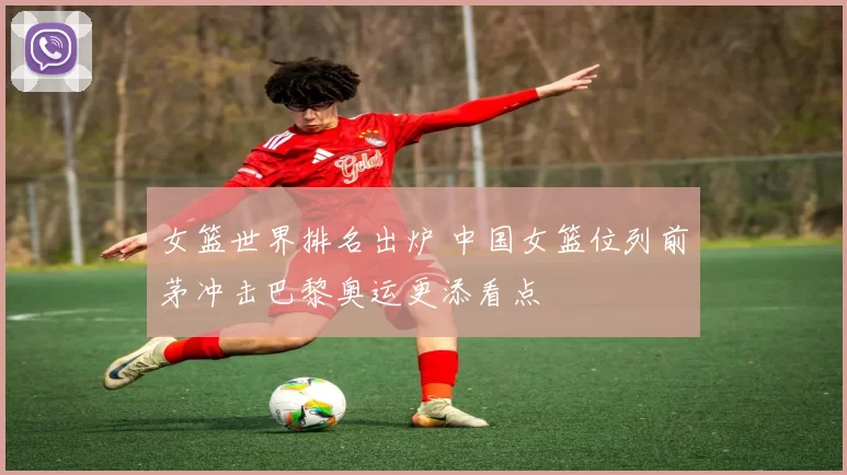 女篮世界排名出炉 中国女篮位列前茅冲击巴黎奥运更添看点