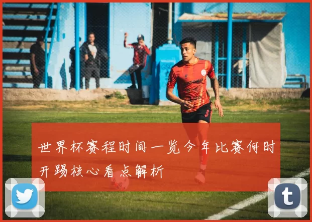 世界杯赛程时间一览今年比赛何时开踢核心看点解析
