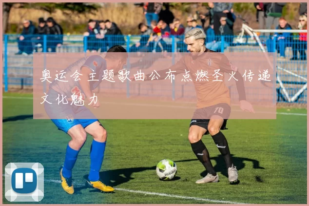 奥运会主题歌曲公布点燃圣火传递文化魅力