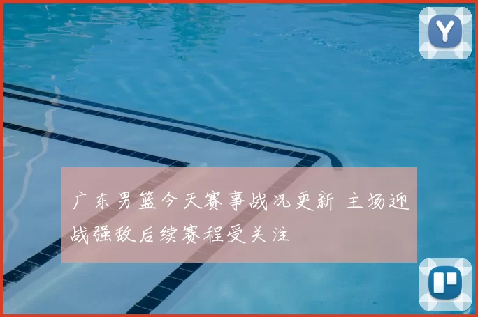 广东男篮今天赛事战况更新 主场迎战强敌后续赛程受关注