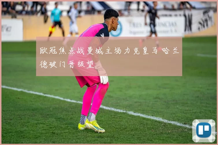 欧冠焦点战曼城主场力克皇马 哈兰德破门晋级望