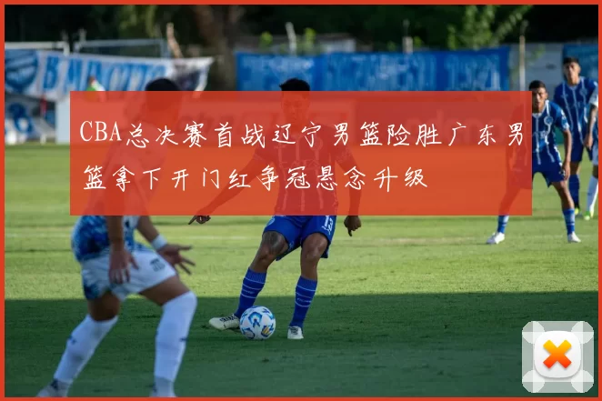 CBA总决赛首战辽宁男篮险胜广东男篮拿下开门红争冠悬念升级