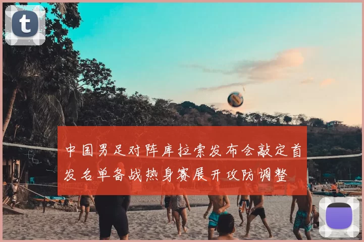 中国男足对阵库拉索发布会敲定首发名单备战热身赛展开攻防调整