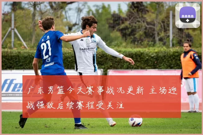 广东男篮今天赛事战况更新 主场迎战强敌后续赛程受关注