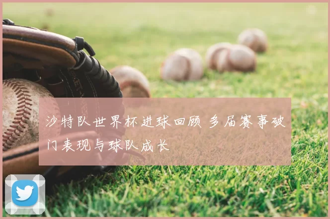 沙特队世界杯进球回顾 多届赛事破门表现与球队成长