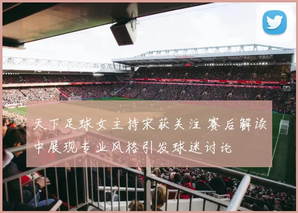 天下足球女主持宋获关注 赛后解读中展现专业风格引发球迷讨论