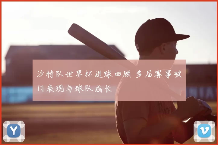 沙特队世界杯进球回顾 多届赛事破门表现与球队成长