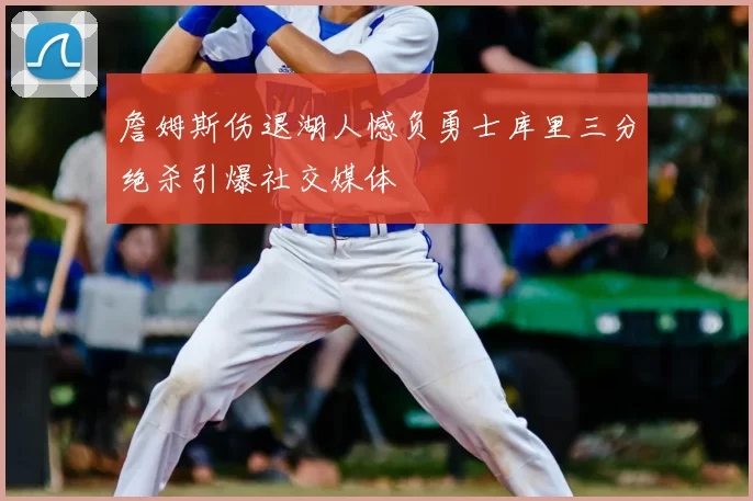 詹姆斯伤退湖人憾负勇士库里三分绝杀引爆社交媒体