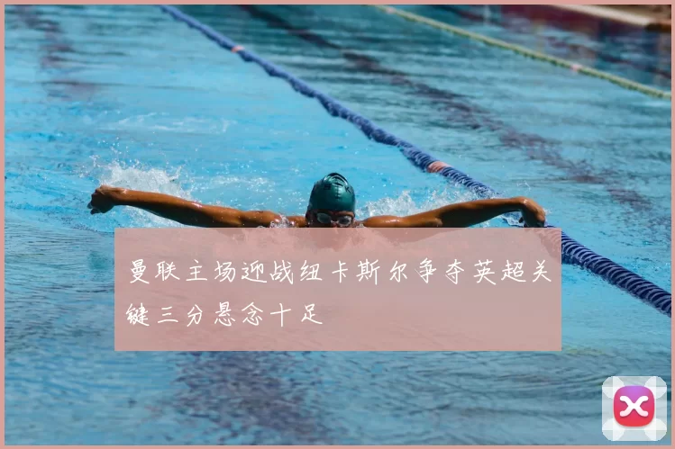 曼联主场迎战纽卡斯尔争夺英超关键三分悬念十足