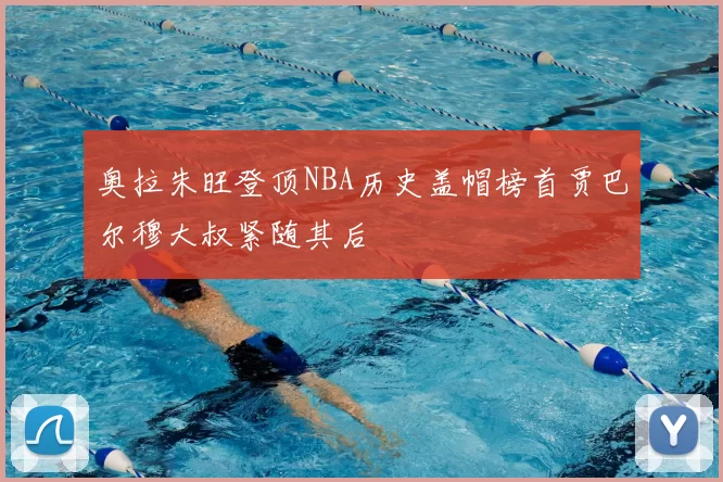 奥拉朱旺登顶NBA历史盖帽榜首贾巴尔穆大叔紧随其后