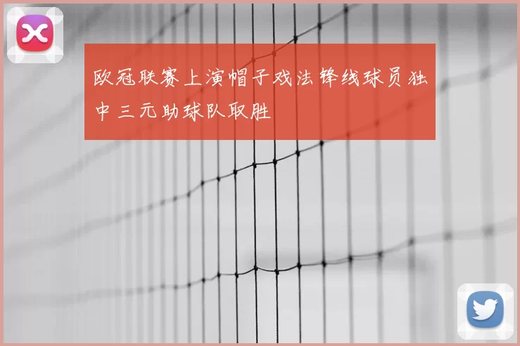 欧冠联赛上演帽子戏法锋线球员独中三元助球队取胜