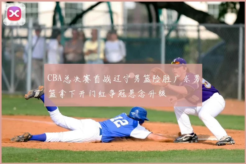 CBA总决赛首战辽宁男篮险胜广东男篮拿下开门红争冠悬念升级