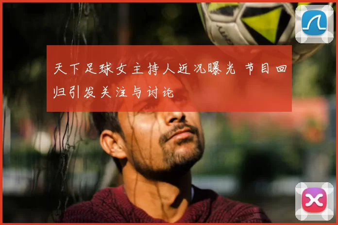 天下足球女主持人近况曝光 节目回归引发关注与讨论