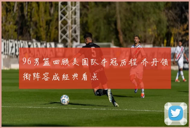 96男篮回顾美国队夺冠历程 乔丹领衔阵容成经典看点