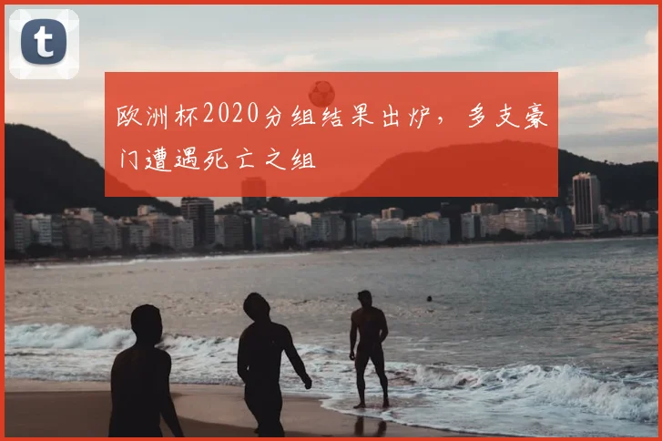 欧洲杯2020分组结果出炉,多支豪门遭遇死亡之组