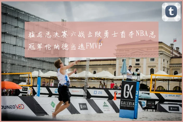 猛龙总决赛六战击败勇士首夺NBA总冠军伦纳德当选FMVP